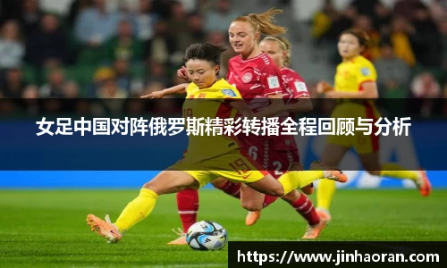 女足中国对阵俄罗斯精彩转播全程回顾与分析