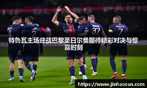 特鲁瓦主场迎战巴黎圣日尔曼期待精彩对决与惊喜时刻