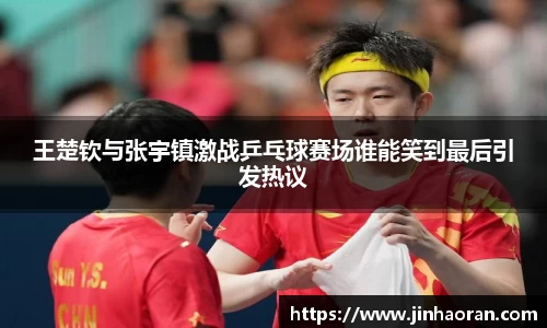 王楚钦与张宇镇激战乒乓球赛场谁能笑到最后引发热议