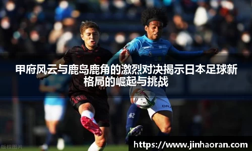 甲府风云与鹿岛鹿角的激烈对决揭示日本足球新格局的崛起与挑战